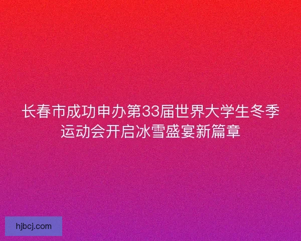长春市成功申办第33届世界大学生冬季运动会开启冰雪盛宴新篇章