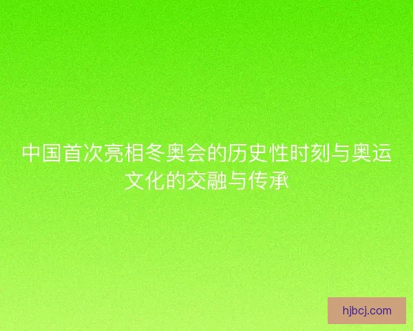 中国首次亮相冬奥会的历史性时刻与奥运文化的交融与传承