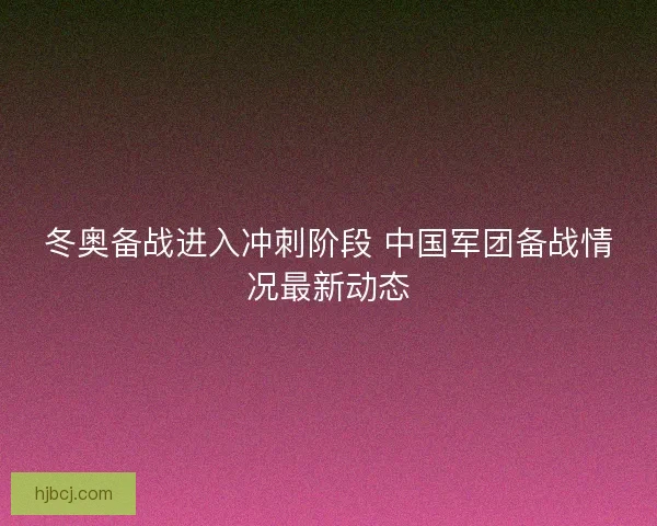 冬奥备战进入冲刺阶段 中国军团备战情况最新动态