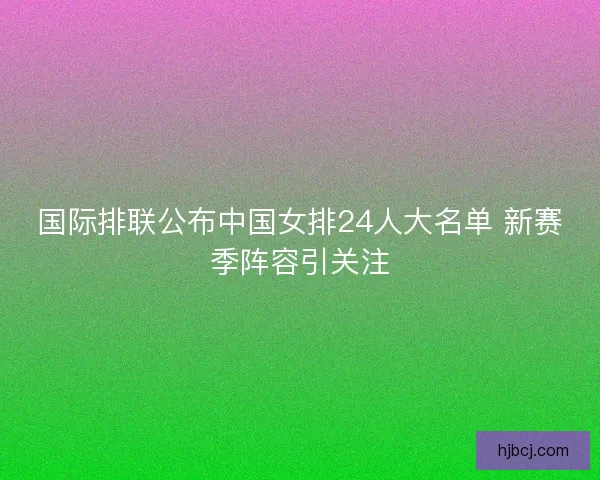 国际排联公布中国女排24人大名单 新赛季阵容引关注