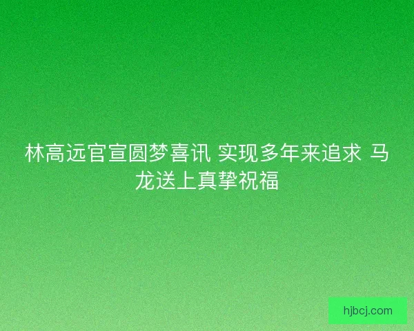 林高远官宣圆梦喜讯 实现多年来追求 马龙送上真挚祝福