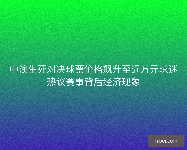 中澳生死对决球票价格飙升至近万元球迷热议赛事背后经济现象