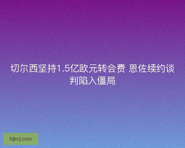 切尔西坚持1.5亿欧元转会费 恩佐续约谈判陷入僵局
