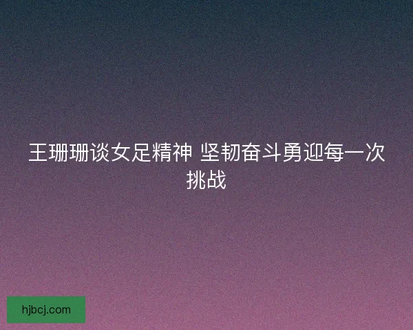 王珊珊谈女足精神 坚韧奋斗勇迎每一次挑战
