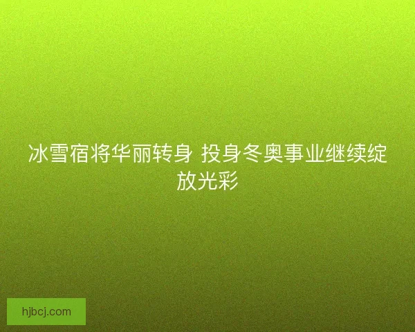 冰雪宿将华丽转身 投身冬奥事业继续绽放光彩