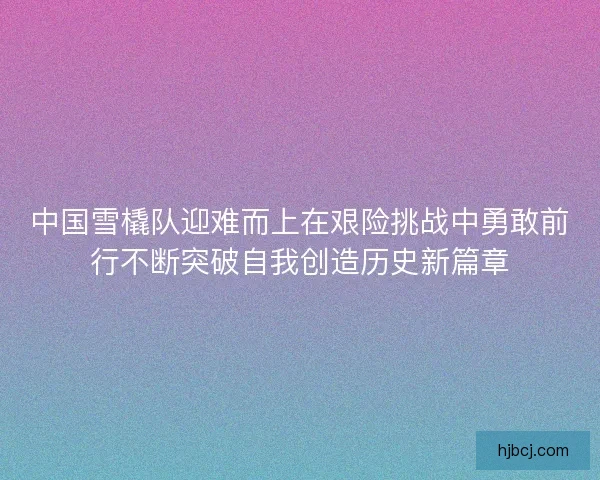 中国雪橇队迎难而上在艰险挑战中勇敢前行不断突破自我创造历史新篇章