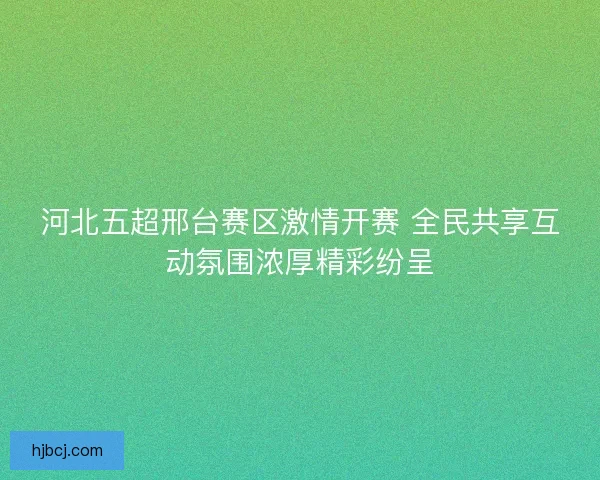 河北五超邢台赛区激情开赛 全民共享互动氛围浓厚精彩纷呈